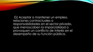 G) Aceptar o mantener un empleo,
relaciones contractuales o
responsabilidades en el sector privado,
que menoscaben la imparcialidad o
provoquen un conflicto de interés en el
desempeño de su función pública.
 