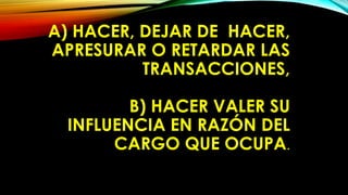 A) HACER, DEJAR DE HACER,
APRESURAR O RETARDAR LAS
TRANSACCIONES,
B) HACER VALER SU
INFLUENCIA EN RAZÓN DEL
CARGO QUE OCUPA.
 