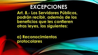 EXCEPCIONES
Art. 8.- Los Servidores Públicos,
podrán recibir, además de los
beneficios que les confieren
otras leyes, los siguientes:
a) Reconocimientos
protocolares
 