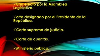 Uno electo por la Asamblea
Legislativa.
otro designado por el Presidente de la
República.
Corte suprema de justicia.
Corte de cuentas.
Ministerio publico.
 