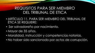 REQUISITOS PARA SER MIEMBRO
DEL TRIBUNAL DE ETICA
• ARTÌCULO 11. PARA SER MIEMBRO DEL TRIBUNAL DE
ÈTICA SE REQUIERE:
• Ser salvadoreño por nacimiento.
• Mayor de 35 años.
• Moralidad, instrucción y competencias notorias.
• No haber sido sancionado por actos de corrupción.
 