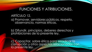 FUNCIONES Y ATRIBUCIONES.
ARTÍCULO 12.
a) Promover, servidores públicos, respeto,
observancia, normas éticas.
b) Difundir, principios, deberes derechos y
prohibiciones de la presente ley.
c) Capacitar, sobre ética para erradicar la
corrupción y otros aspectos relacionados con
la presente ley.
 