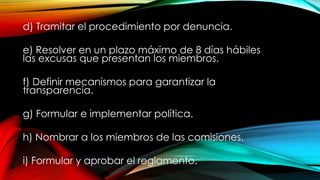 d) Tramitar el procedimiento por denuncia.
e) Resolver en un plazo máximo de 8 días hábiles
las excusas que presentan los miembros.
f) Definir mecanismos para garantizar la
transparencia.
g) Formular e implementar política.
h) Nombrar a los miembros de las comisiones.
i) Formular y aprobar el reglamento.
 
