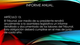 INFORME ANUAL.
ARTÍCULO 13.
El Tribunal, por medio de su presidente rendirá
anualmente a la asamblea legislativa un informe
detallado y documentado de las labores del Tribunal.
Esta obligación deberá cumplirse en el mes de junio
de cada año.
 