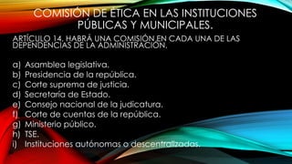 COMISIÓN DE ÉTICA EN LAS INSTITUCIONES
PÚBLICAS Y MUNICIPALES.
ARTÍCULO 14. HABRÁ UNA COMISIÓN EN CADA UNA DE LAS
DEPENDENCIAS DE LA ADMINISTRACIÓN.
a) Asamblea legislativa.
b) Presidencia de la república.
c) Corte suprema de justicia.
d) Secretaría de Estado.
e) Consejo nacional de la judicatura.
f) Corte de cuentas de la república.
g) Ministerio público.
h) TSE.
i) Instituciones autónomas o descentralizadas.
 
