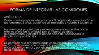 FORMA DE INTEGRAR LAS COMISIONES.
ARTÍCULO 15.
Cada comisión estará integrada por 3 propietarios que durarán en
sus funciones 5 años, pudiendo ser reelectos y habrán 3 suplentes.
Los miembros propietarios y suplentes serán nombrados por: el
ministro o jefe de la unidad, por el Tribunal de ética
gubernamental y el tercero por elección de funcionarios o
empleados por esta ley.
La comisión que atenderá todas las municipalidades del país
serán: un representante nombrado por COMURES, el Tribunal de
ética gubernamental y por el presidente de la Corte de Cuentas
de la República.
 