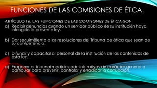 FUNCIONES DE LAS COMISIONES DE ÉTICA.
ARTÍCULO 16. LAS FUNCIONES DE LAS COMISONES DE ÉTICA SON:
a) Recibir denuncias cuando un servidor público de su institución haya
infringido la presente ley.
b) Dar seguim8iento a las resoluciones del Tribunal de ética que sean de
su competencia.
c) Difundir y capacitar al personal de la institución de los contenidos de
esta ley.
d) Proponer al Tribunal medidas administrativas de carácter general o
particular para prevenir, controlar y erradicar la corrupción.
 