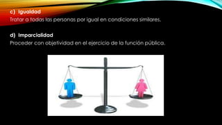 c) Igualdad
Tratar a todas las personas por igual en condiciones similares.
d) Imparcialidad
Proceder con objetividad en el ejercicio de la función pública.
 