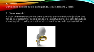 e) Justicia
Dar a cada quien lo que le corresponde, según derecho y razón.
f) Transparencia
Actuar de manera accesible para que toda persona natural o jurídica, que
tenga interés legítimo, pueda conocer si las actuaciones del servidor público
son apegadas a la ley, a la eficiencia, a la eficacia y a la responsabilidad.
 