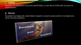 i. Lealtad
Actuar con fidelidad a los fines del Estado y a los de la institución en que se
desempeña.
j) Decoro
Guardar las reglas de urbanidad, respeto y buena educación en el ejercicio
de la función pública.
 