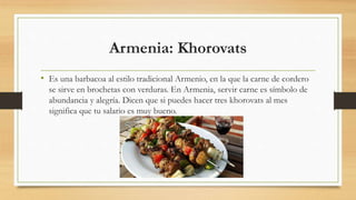 Armenia: Khorovats
• Es una barbacoa al estilo tradicional Armenio, en la que la carne de cordero
se sirve en brochetas con verduras. En Armenia, servir carne es símbolo de
abundancia y alegría. Dicen que si puedes hacer tres khorovats al mes
significa que tu salario es muy bueno.
 