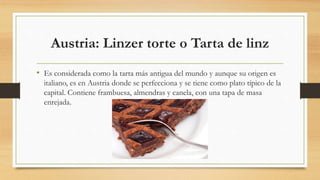 Austria: Linzer torte o Tarta de linz
• Es considerada como la tarta más antigua del mundo y aunque su origen es
italiano, es en Austria donde se perfecciona y se tiene como plato típico de la
capital. Contiene frambuesa, almendras y canela, con una tapa de masa
enrejada.
 