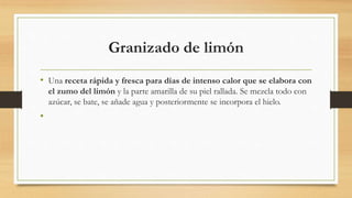 Granizado de limón
• Una receta rápida y fresca para días de intenso calor que se elabora con
el zumo del limón y la parte amarilla de su piel rallada. Se mezcla todo con
azúcar, se bate, se añade agua y posteriormente se incorpora el hielo.
•
 