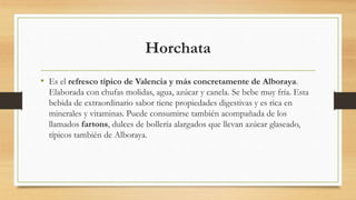 Horchata
• Es el refresco típico de Valencia y más concretamente de Alboraya.
Elaborada con chufas molidas, agua, azúcar y canela. Se bebe muy fría. Esta
bebida de extraordinario sabor tiene propiedades digestivas y es rica en
minerales y vitaminas. Puede consumirse también acompañada de los
llamados fartons, dulces de bollería alargados que llevan azúcar glaseado,
típicos también de Alboraya.
 