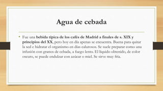 Agua de cebada
• Fue una bebida típica de los cafés de Madrid a finales de s. XIX y
principios del XX, pero hoy en día apenas se encuentra. Buena para quitar
la sed e hidratar el organismo en días calurosos. Se suele preparar como una
infusión con granos de cebada, a fuego lento. El líquido obtenido, de color
oscuro, se puede endulzar con azúcar o miel. Se sirve muy fría.
 