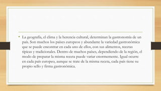 • La geografía, el clima y la herencia cultural, determinan la gastronomía de un
país. Son muchos los países europeos y abundante la variedad gastronómica
que se puede encontrar en cada uno de ellos, con sus alimentos, recetas
típicas y tradicionales. Dentro de muchos países, dependiendo de la región, el
modo de preparar la misma receta puede variar enormemente. Igual ocurre
en cada país europeo, aunque se trate de la misma receta, cada país tiene su
propio sello y firma gastronómica.
 