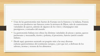 • Unas de las gastronomías más fuertes de Europa son la francesa y la italiana, Francia
cuenta con productos tan famosos como la mostaza de Dijon, más de cuatrocientas
variedades de quesos, además de algunos de los vinos y champagnes más
prestigiosos y cotizados del mundo.
• La gastronomía Italiana nos ofrece las distintas variedades de pizzas y pastas, quesos
parmesano y mozzarella, risotto y polenta, el prosciutto, famoso jamón curado
italiano.
• Desde aquí, queremos acercarle un poquito más a las muy diversas
culturas gastronómicas del continente europeo, y por que no!, a disfrutar de los
sabores, aromas y textura de los alimentos.
 