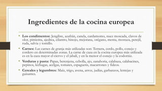 Ingredientes de la cocina europea
• Los condimentos: Jengibre, azafrán, canela, cardamomo, nuez moscada, clavos de
olor, pimienta, ajedrea, cilantro, hinojo, mejorana, orégano, menta, mostaza, perejil,
ruda, salvia y tomillo.
• Carnes: Las carnes de granja más utilizadas son: Ternera, cerdo, pollo, conejo y
cordero en determinadas zonas. La carne de caza en la cocina europea más utilizada
es en la caza mayor el ciervo y el jabalí, y en la menor el conejo y la codorniz.
• Verduras y pasta: Papas, berenjena, cebolla, ajo, zanahoria, calabaza, calabacines,
pepinos, lechugas, acelgas, tomates, espaguetis, macarrones y fideos.
• Cereales y legumbres: Maíz, trigo, avena, arroz, judías, garbanzos, lentejas y
guisantes.
 