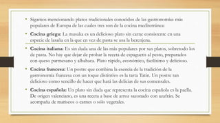 • Sigamos mencionando platos tradicionales conocidos de las gastronomías más
populares de Europa de las cuales tres son de la cocina mediterránea:
• Cocina griega: La musaka es un delicioso plato sin carne consistente en una
especie de lasaña en la que en vez de pasta se usa la berenjena.
• Cocina italiana: Es sin duda una de las más populares por sus platos, sobretodo los
de pasta. No hay que dejar de probar la receta de espaguetis al pesto, preparados
con queso parmesano y albahaca. Plato rápido, económico, facilísimo y delicioso.
• Cocina francesa: Un postre que combina la esencia de la tradición de la
gastronomía francesa con un toque distintivo es la tarta Tatin. Un postre tan
delicioso como sencillo de hacer que hará las delicias de sus comensales.
• Cocina española: Un plato sin duda que representa la cocina española es la paella.
De origen valenciano, es una receta a base de arroz sazonado con azafrán. Se
acompaña de mariscos o carnes o sólo vegetales.
 