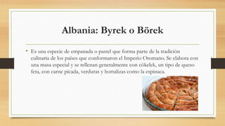 Albania: Byrek o Börek
• Es una especie de empanada o pastel que forma parte de la tradición
culinaria de los países que conformaron el Imperio Otomano. Se elabora con
una masa especial y se rellenan generalmente con cökelek, un tipo de queso
feta, con carne picada, verduras y hortalizas como la espinaca.
 