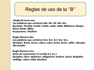 Reglas de uso de la ‘’B’’
Regla Número uno:
Las palabras que contienen bla- ble- bli- blo- blu-.
Ejemplos: Tiembla, tembló, habla, cable, tabla, Biblioteca, bloque,
blusa, bledo, Biblia.
Excepciones: Vladimir.
Regla Numero dos:
Las palabras que contienen bra- bre- bri- bro- bru- .
Ejemplos: Brasa, breve, cobra, cubre, brote, bruto, colibrí, abrupto,
abrumador.
Regla Numero tres:
Antes de consonante se escribe b y no v.
Ejemplos: Libre, abdomen, obligatorio, lombriz, obvio, Brigadier,
ombligo, cabra, tabla absoluto,
 