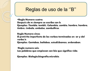 Regla Numero cuatro:
Después de m siempre se escribe con b.
Ejemplos: Tiembla, tembló, Colombia, cambio, hombre, hombro,
timbre, émbolo, embalse, zambullirse.
Regla Numero cinco:
El pretérito imperfecto de los verbos terminados en -ar y del
verbo ir.
Ejemplos: Cantabas, bailabas, estudiábamos, ordenaban.
•Regla numero seis:
Las palabras que empiezan con bio que significa vida.
Ejemplos: Biologia,biografia,microbio.
Reglas de uso de la ‘’B’’
 