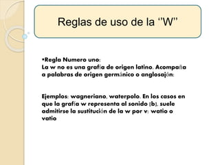 Regla Numero uno:
La w no es una grafía de origen latino. Acompaña
a palabras de origen germánico o anglosajón:
Ejemplos: wagneriano, waterpolo. En los casos en
que la grafía w representa al sonido [b], suele
admitirse la sustitución de la w por v: watio o
vatio
Reglas de uso de la ‘’W’’
 