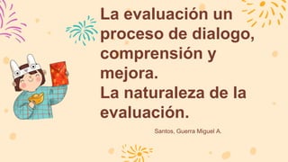 La evaluación un
proceso de dialogo,
comprensión y
mejora.
La naturaleza de la
evaluación.
Santos, Guerra Miguel A.
 