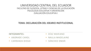 UNIVERSIDAD CENTRAL DEL ECUADOR
FACULTAD DE FILOSOFÍA, LETRAS Y CIENCIAS DE LA EDUCACIÓN
PSICOLOGÍA EDUCATIVA Y ORIENTACIÓN
EVALUACIÓN EDUCATIVA I
INTEGRANTES:
• ANDRADE CAROL
• CARRANZA DIEGO
• DÍAZ MARIANO
• NAULA MADELAINE
• SÁNCHEZ OMAR
TEMA: DECLARACIÓN DEL IDEARIO INSTITUCIONAL
 