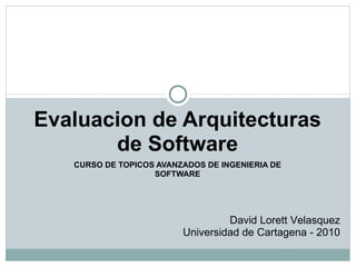 CURSO DE TOPICOS AVANZADOS DE INGENIERIA DE SOFTWARE Evaluacion de Arquitecturas de Software David Lorett Velasquez Universidad de Cartagena - 2010 