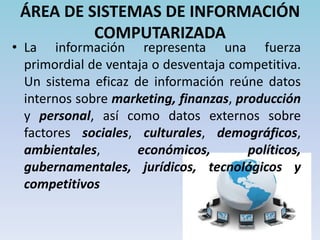 ÁREA DE FINANZAS/CONTABILIDADLa liquidez de una empresa, su apalancamiento, capital de trabajo, rentabilidad, aprovechamiento de activos, su flujo efectivo y el capital contable, pueden impedir que algunas estrategias sean alternativas factibles. Los factores financieros suelen alterar las estrategias existentes y cambiar los planes para su implantación.