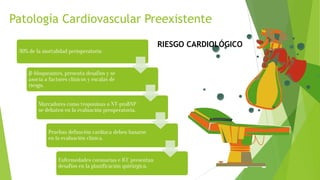Patología Cardiovascular Preexistente
30% de la mortalidad perioperatoria
β-bloqueantes, presenta desafíos y se
asocia a factores clínicos y escalas de
riesgo.
Marcadores como troponinas o NT-proBNP
se debaten en la evaluación preoperatoria.
Pruebas defunción cardíaca deben basarse
en la evaluación clínica.
Enfermedades coronarias e ICC presentan
desafíos en la planificación quirúrgica.
RIESGO CARDIOLÓGICO
 