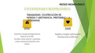 ENFERMEDADES RESPIRATORIAS
Aumenta riesgo postoperatorio
hasta en un 9%.
Escalas como ariscat y pruebas
como caminar 6 minutos son
útiles.
Implica riesgos adicionales
Intubaciones difíciles
EPOC SAOS
TABAQUISMO: CICATRICACIÓN DE
HERIDAS Y ABSTINENCIA: PREFERIBLE > 4
– 8 SEMANAS
RIESGO NEUMOLÓGICO
 