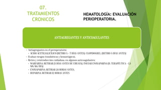 ANTIAGREGANTES Y ANTICOAGULANTES
• Antiagregantes en el perioperatorio:
• ÁCIDO ACETILSALICÍLICO (RETIRO 5 - 7 DÍAS ANTES). CLOPIDOGREL: (RETIRO 5 DÍAS ANTES)
• Evaluar riesgos trombóticos y hemorrágicos.
• Retiro y reintroducción cuidadosa, en algunos anticoagulantes:
• WARFARINA: RETIRAR (5 DÍAS ANTES DE CIRUGÍA). INICIAR ENOXAPARINA (D. TERAPÉUTICA – 1,5
MG/KG/DÍA)
• ENOXAPARINA: RETIRAR 24 HORAS ANTES.
• HEPARINA: RETIRAR 12 HORAS ANTES
HEMATOLOGÍA: EVALUACIÓN
PERIOPERATORIA.
 