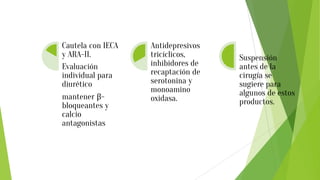 HIPERTENSION
ARTERIAL
Cautela con IECA
y ARA-II.
Evaluación
individual para
diurético
mantener β-
bloqueantes y
calcio
antagonistas
PSIQUIATRICOS
Antidepresivos
tricíclicos,
inhibidores de
recaptación de
serotonina y
monoamino
oxidasa.
MEDICINA
NATURAL
Suspensión
antes de la
cirugía se
sugiere para
algunos de estos
productos.
 