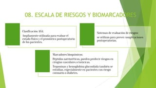 08. ESCALA DE RIESGOS Y BIOMARCADORES
Clasificación ASA:
Ampliamente utilizada para evaluar el
estado físico y el pronóstico postoperatorio
de los pacientes.
Sistemas de evaluación de riesgos:
se utilizan para prever complicaciones
postoperatorias.
Marcadores bioquímicos:
Péptidos natriuréticos, pueden predecir riesgos en
cirugías vasculares o torácicas.
Troponinas y hemoglobina glucosilada también se
estudian, especialmente en pacientes con riesgo
coronario o diabetes.
 
