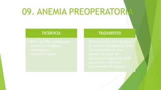 09. ANEMIA PREOPERATORIA
INCIDENCIA
• 10% y el 70%, siendo más
común en cirugías
oncológicas y
traumatológicas.
TRATAMIENTO
• Hierro oral es efectivo para
la anemia ferropénica, pero
el intravenoso es una
opción en casos de
intolerancia gástrica, mala
absorción o pérdidas
persistentes de sangre.
 