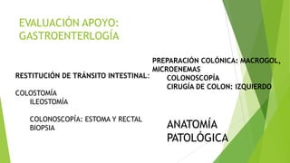 EVALUACIÓN APOYO:
GASTROENTERLOGÍA
RESTITUCIÓN DE TRÁNSITO INTESTINAL:
COLOSTOMÍA
ILEOSTOMÍA
COLONOSCOPÍA: ESTOMA Y RECTAL
BIOPSIA ANATOMÍA
PATOLÓGICA
PREPARACIÓN COLÓNICA: MACROGOL,
MICROENEMAS
COLONOSCOPÍA
CIRUGÍA DE COLON: IZQUIERDO
 