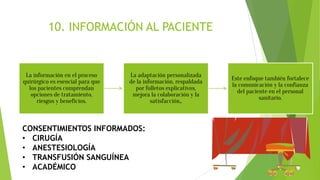 10. INFORMACIÓN AL PACIENTE
La información en el proceso
quirúrgico es esencial para que
los pacientes comprendan
opciones de tratamiento,
riesgos y beneficios.
La adaptación personalizada
de la información, respaldada
por folletos explicativos,
mejora la colaboración y la
satisfacción,.
Este enfoque también fortalece
la comunicación y la confianza
del paciente en el personal
sanitario.
CONSENTIMIENTOS INFORMADOS:
• CIRUGÍA
• ANESTESIOLOGÍA
• TRANSFUSIÓN SANGUÍNEA
• ACADÉMICO
 