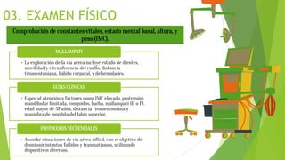 03. EXAMEN FÍSICO
Comprobación de constantes vitales, estado mental basal, altura, y
peso (IMC).
• La exploración de la vía aérea incluye estado de dientes,
movilidad y circunferencia del cuello, distancia
tiromentoniana, hábito corporal, y deformidades.
MALLAMPATI
• Especial atención a factores como IMC elevado, protrusión
mandibular limitada, ronquidos, barba, mallampati III o IV,
edad mayor de 57 años, distancia tiromentoniana y
maniobra de mordida del labio superior.
GUÍAS CLÍNICAS
• Abordar situaciones de vía aérea difícil, con el objetivo de
disminuir intentos fallidos y traumatismos, utilizando
dispositivos diversos.
PROTOCOLOS SECUENCIALES
 