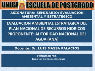 Docente: Dr. LUIS MASSA PALACIOS
PRESENTADO POR:
• Jorge Luis Hernández Mendoza
EVALUACION AMBIENTAL ESTRATEGICA DEL
PLAN NACIONAL DE RECURSOS HIDRICOS
PROPONENTE: AUTORIDAD NACIONAL DEL
AGUA (ANA)
ASIGNATURA: SEMINARIO: EVALUACION
AMBIENTAL Y ESTRATEGICO
 