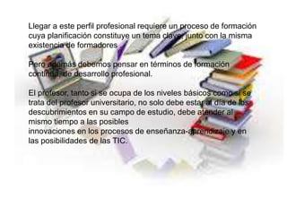 Llegar a este perfil profesional requiere un proceso de formación
cuya planificación constituye un tema clave, junto con la misma
existencia de formadores .
Pero además debemos pensar en términos de formación
continua, de desarrollo profesional.
El profesor, tanto si se ocupa de los niveles básicos como si se
trata del profesor universitario, no solo debe estar al día de los
descubrimientos en su campo de estudio, debe atender al
mismo tiempo a las posibles
innovaciones en los procesos de enseñanza-aprendizaje y en
las posibilidades de las TIC.
 