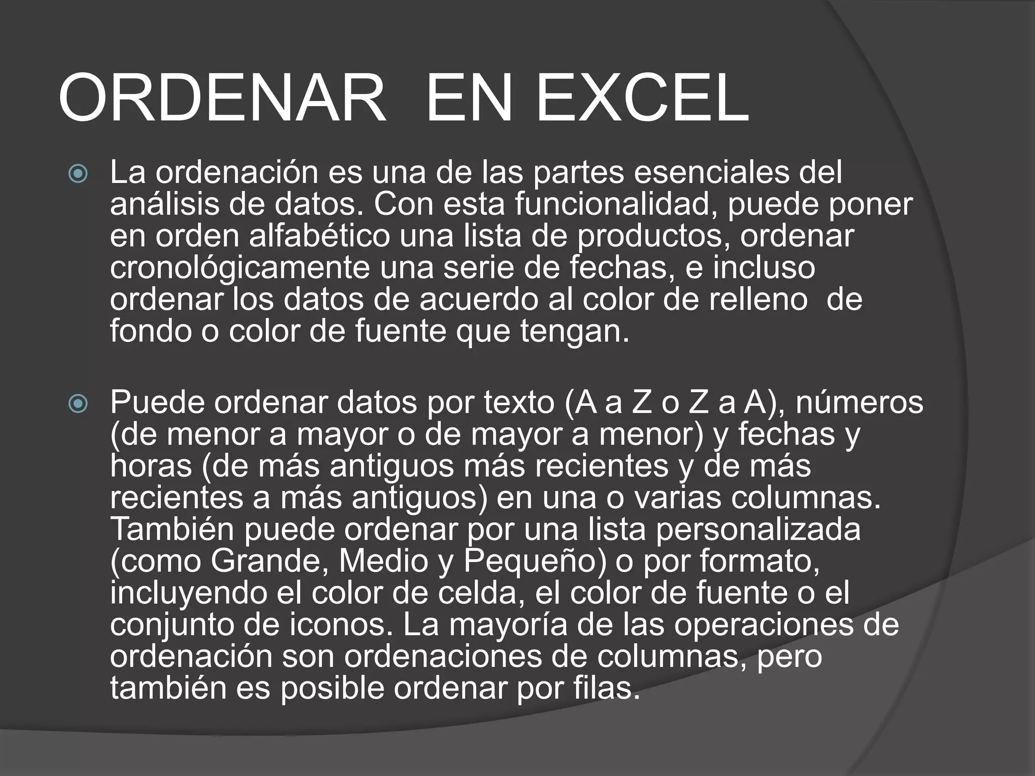 ORDENAR EN EXCEL
 La ordenación es una de las partes esenciales del
análisis de datos. Con esta funcionalidad, puede poner
en orden alfabético una lista de productos, ordenar
cronológicamente una serie de fechas, e incluso
ordenar los datos de acuerdo al color de relleno de
fondo o color de fuente que tengan.
 Puede ordenar datos por texto (A a Z o Z a A), números
(de menor a mayor o de mayor a menor) y fechas y
horas (de más antiguos más recientes y de más
recientes a más antiguos) en una o varias columnas.
También puede ordenar por una lista personalizada
(como Grande, Medio y Pequeño) o por formato,
incluyendo el color de celda, el color de fuente o el
conjunto de iconos. La mayoría de las operaciones de
ordenación son ordenaciones de columnas, pero
también es posible ordenar por filas.
 