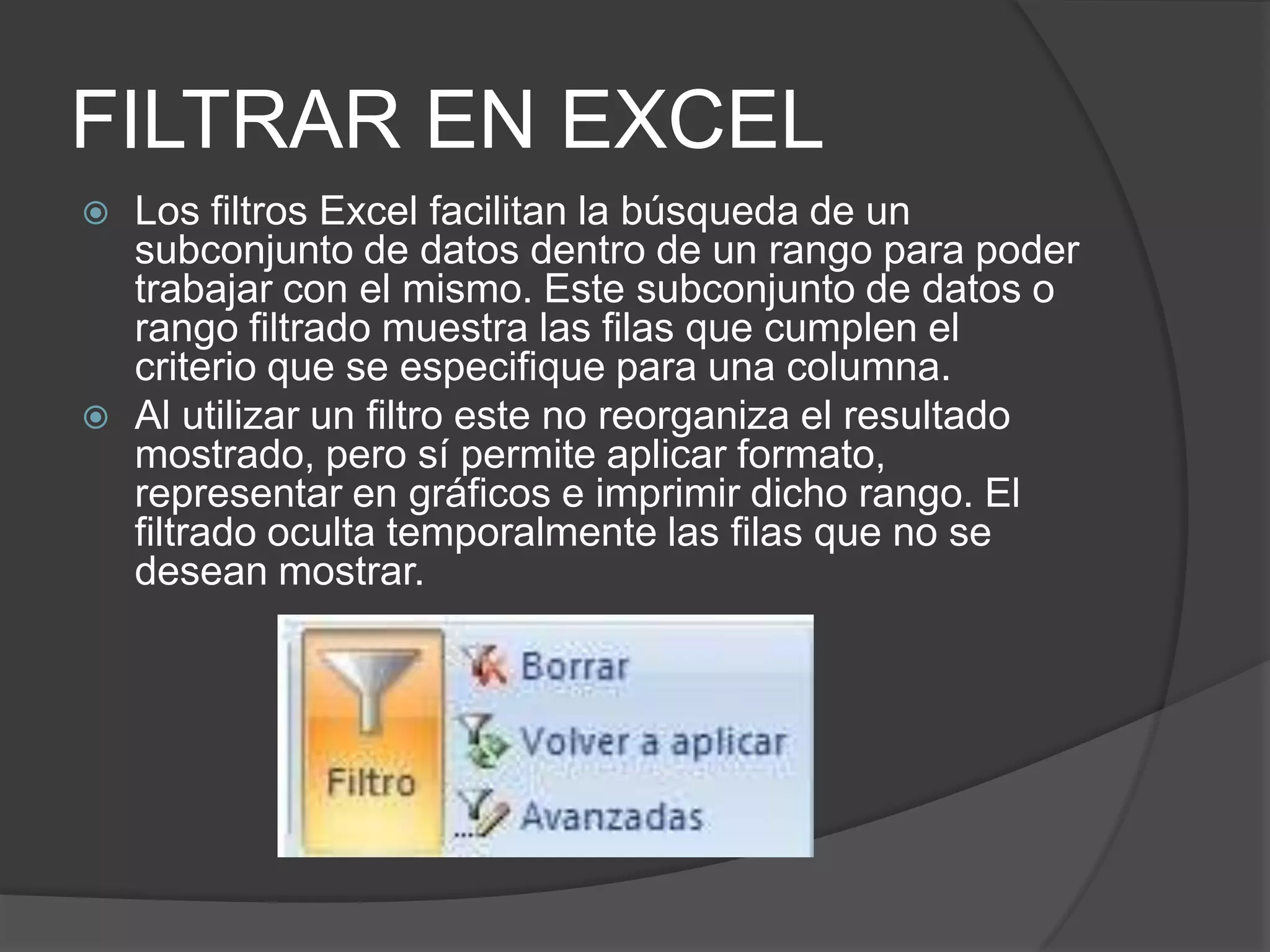 FILTRAR EN EXCEL
 Los filtros Excel facilitan la búsqueda de un
subconjunto de datos dentro de un rango para poder
trabajar con el mismo. Este subconjunto de datos o
rango filtrado muestra las filas que cumplen el
criterio que se especifique para una columna.
 Al utilizar un filtro este no reorganiza el resultado
mostrado, pero sí permite aplicar formato,
representar en gráficos e imprimir dicho rango. El
filtrado oculta temporalmente las filas que no se
desean mostrar.
 