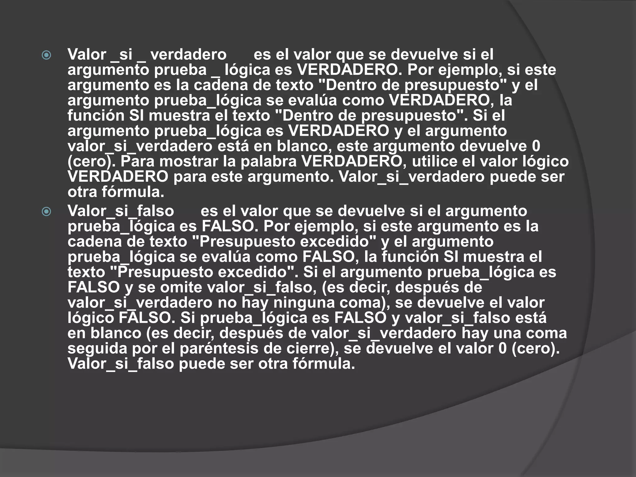  Valor _si _ verdadero es el valor que se devuelve si el
argumento prueba _ lógica es VERDADERO. Por ejemplo, si este
argumento es la cadena de texto "Dentro de presupuesto" y el
argumento prueba_lógica se evalúa como VERDADERO, la
función SI muestra el texto "Dentro de presupuesto". Si el
argumento prueba_lógica es VERDADERO y el argumento
valor_si_verdadero está en blanco, este argumento devuelve 0
(cero). Para mostrar la palabra VERDADERO, utilice el valor lógico
VERDADERO para este argumento. Valor_si_verdadero puede ser
otra fórmula.
 Valor_si_falso es el valor que se devuelve si el argumento
prueba_lógica es FALSO. Por ejemplo, si este argumento es la
cadena de texto "Presupuesto excedido" y el argumento
prueba_lógica se evalúa como FALSO, la función SI muestra el
texto "Presupuesto excedido". Si el argumento prueba_lógica es
FALSO y se omite valor_si_falso, (es decir, después de
valor_si_verdadero no hay ninguna coma), se devuelve el valor
lógico FALSO. Si prueba_lógica es FALSO y valor_si_falso está
en blanco (es decir, después de valor_si_verdadero hay una coma
seguida por el paréntesis de cierre), se devuelve el valor 0 (cero).
Valor_si_falso puede ser otra fórmula.
 