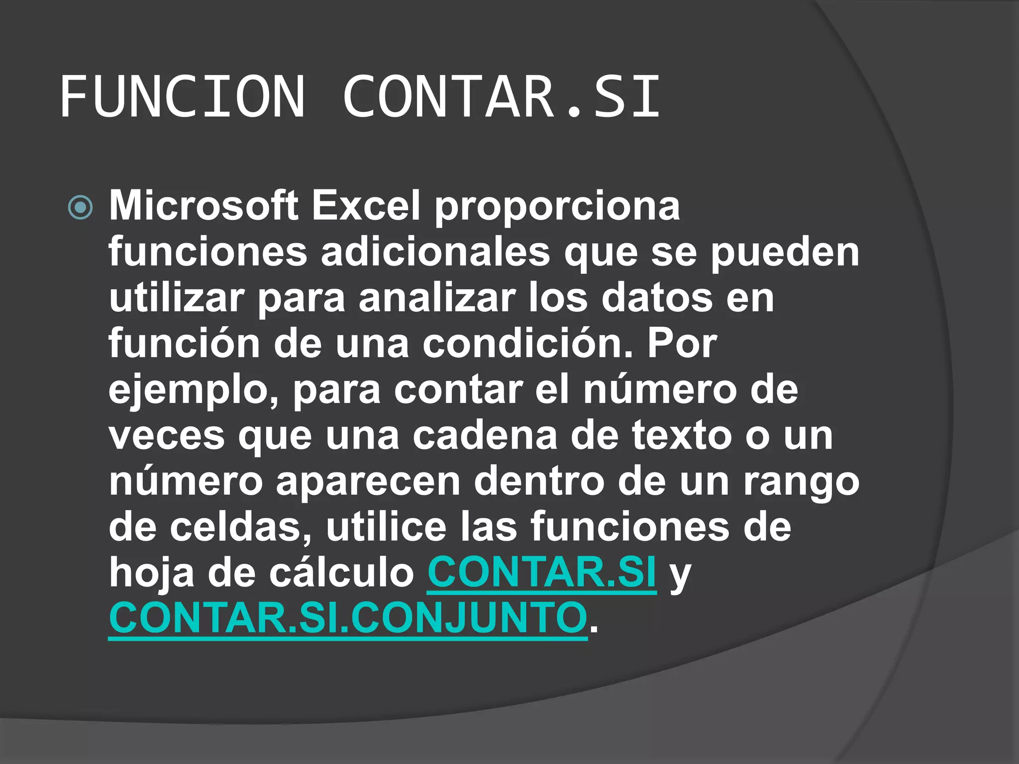 FUNCION CONTAR.SI
 Microsoft Excel proporciona
funciones adicionales que se pueden
utilizar para analizar los datos en
función de una condición. Por
ejemplo, para contar el número de
veces que una cadena de texto o un
número aparecen dentro de un rango
de celdas, utilice las funciones de
hoja de cálculo CONTAR.SI y
CONTAR.SI.CONJUNTO.
 