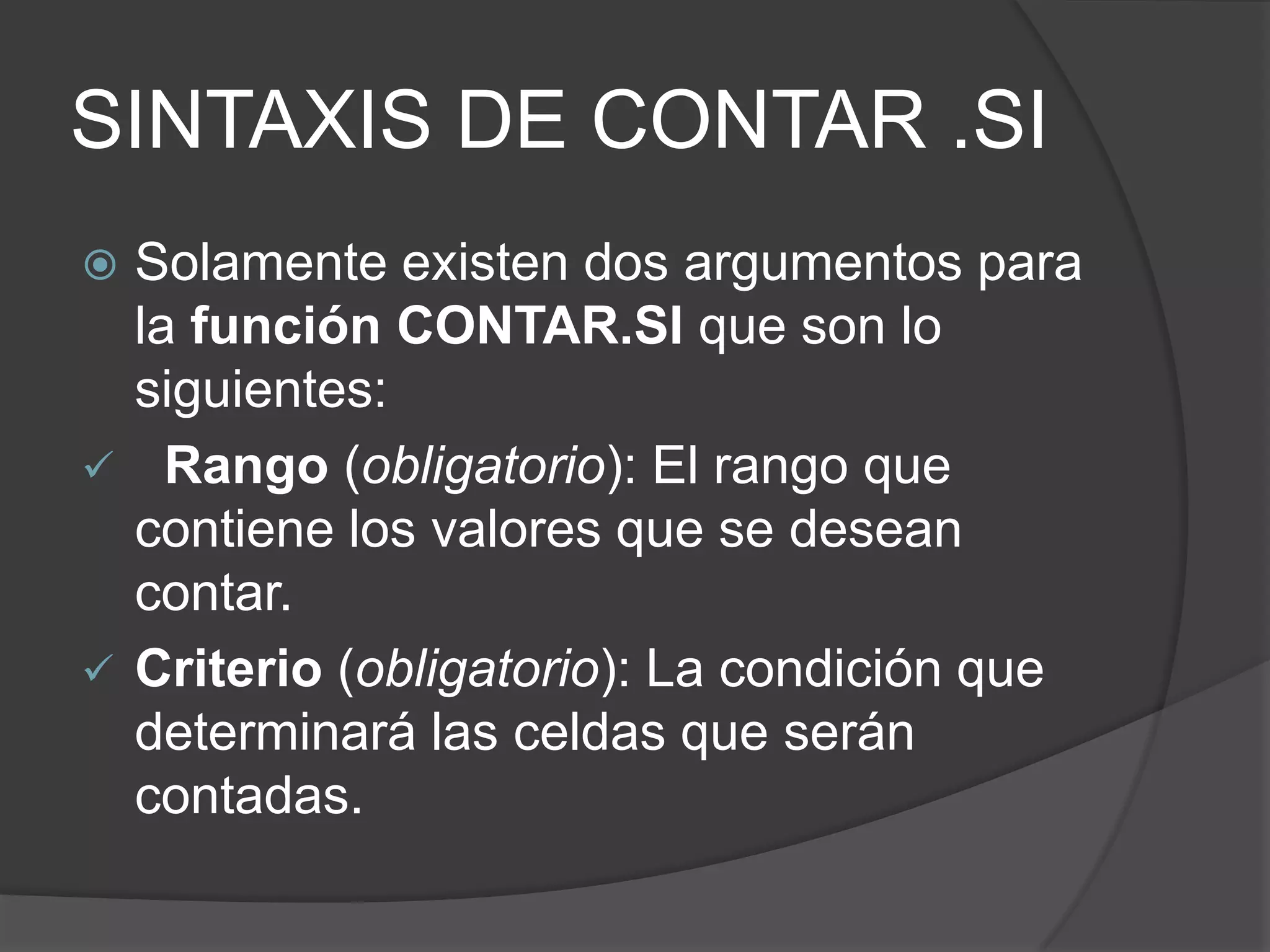 SINTAXIS DE CONTAR .SI
 Solamente existen dos argumentos para
la función CONTAR.SI que son lo
siguientes:
 Rango (obligatorio): El rango que
contiene los valores que se desean
contar.
 Criterio (obligatorio): La condición que
determinará las celdas que serán
contadas.
 