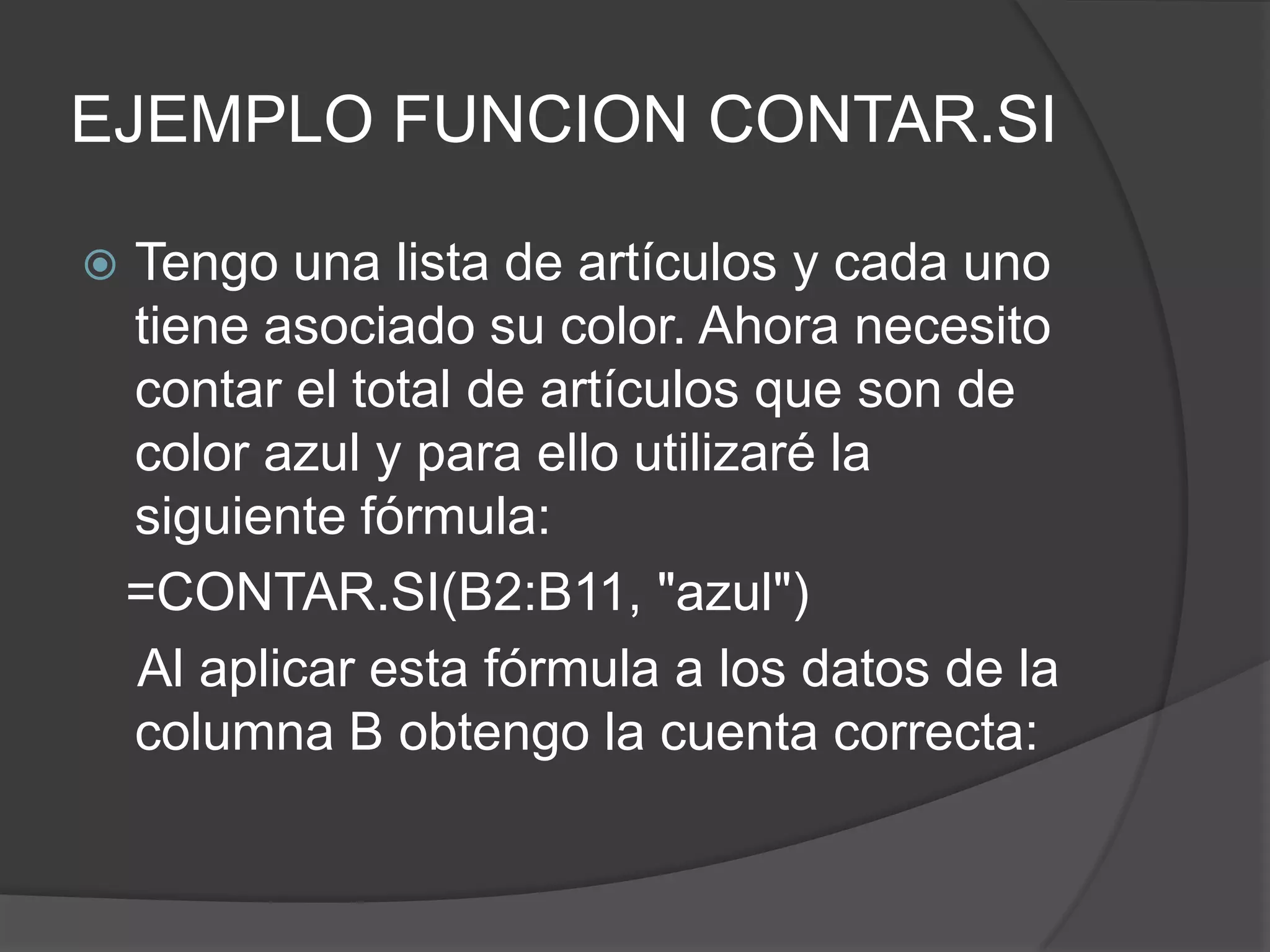EJEMPLO FUNCION CONTAR.SI
 Tengo una lista de artículos y cada uno
tiene asociado su color. Ahora necesito
contar el total de artículos que son de
color azul y para ello utilizaré la
siguiente fórmula:
=CONTAR.SI(B2:B11, "azul")
Al aplicar esta fórmula a los datos de la
columna B obtengo la cuenta correcta:
 