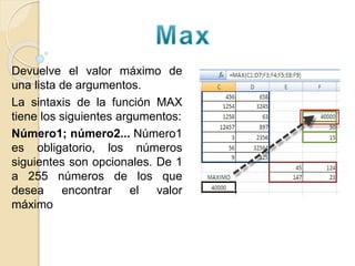 Devuelve el valor máximo de
una lista de argumentos.
La sintaxis de la función MAX
tiene los siguientes argumentos:
Número1; número2... Número1
es obligatorio, los números
siguientes son opcionales. De 1
a 255 números de los que
desea encontrar el valor
máximo
 