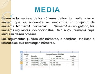Devuelve la mediana de los números dados. La mediana es el
número que se encuentra en medio de un conjunto de
números. Número1; número2... Número1 es obligatorio, los
números siguientes son opcionales. De 1 a 255 números cuya
mediana desea obtener.
Los argumentos pueden ser números, o nombres, matrices o
referencias que contengan números.
 